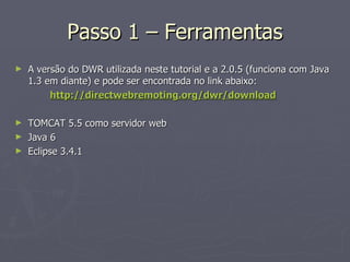 Passo 1 – Ferramentas A versão do DWR utilizada neste tutorial e a 2.0.5 (funciona com Java 1.3 em diante) e pode ser encontrada no link abaixo: http://directwebremoting.org/dwr/download TOMCAT 5.5 como servidor web Java 6 Eclipse 3.4.1 