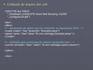 Conteudo do arquivo dwr.xml <!DOCTYPE dwr PUBLIC "-//GetAhead Limited//DTD Direct Web Remoting 2.0//EN" "../config/dwr20.dtd"> <dwr> <allow>  <!--  Declaracao   da   classe   que   ira  responder as  requisicoes  AJAX --> <create creator= "new"  javascript= "ExemploLookup" > <param name= "class"  value= "br.com.neoimage.ExemploLookup"  /> </create> <!--  Utilizado   para   conversao   de   objetos   javascript /java --> <convert converter= "bean"  match= "br.com.neoimage.usuario.Usuario" /> </allow> </dwr> 