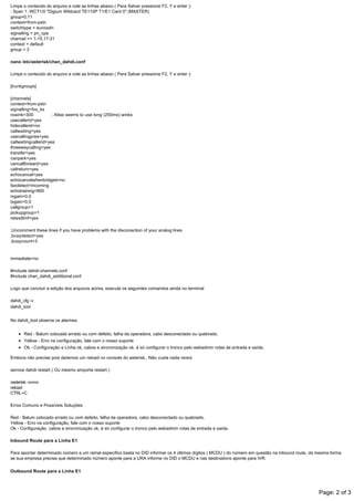 Limpe o conteúdo do arquivo e cole as linhas abaixo ( Para Salvar pressione F2, Y e enter ):
; Span 1: WCT1/0 "Digium Wildcard TE110P T1/E1 Card 0" (MASTER)
group=0,11
context=from­pstn
switchtype = euroisdn
signalling = pri_cpe
channel => 1­15,17­31
context = default
group = 3
nano /etc/asterisk/chan_dahdi.conf
Limpe o conteúdo do arquivo e cole as linhas abaixo ( Para Salvar pressione F2, Y e enter ):
[trunkgroups]
[channels]
context=from­pstn
signalling=fxs_ks
rxwink=300              ; Atlas seems to use long (250ms) winks
usecallerid=yes
hidecallerid=no
callwaiting=yes
usecallingpres=yes
callwaitingcallerid=yes
threewaycalling=yes
transfer=yes
canpark=yes
cancallforward=yes
callreturn=yes
echocancel=yes
echocancelwhenbridged=no
faxdetect=incoming
echotraining=800
rxgain=0.0
txgain=0.0
callgroup=1
pickupgroup=1
relaxdtmf=yes
;Uncomment these lines if you have problems with the disconection of your analog lines
;busydetect=yes
;busycount=3
immediate=no
#include dahdi­channels.conf
#include chan_dahdi_additional.conf
Logo que concluir a edição dos arquivos acima, execute os seguintes comandos ainda no terminal
dahdi_cfg ­v
dahdi_tool
No dahdi_tool observe os alarmes.
Red ­ Balum colocado errado ou com defeito, falha da operadora, cabo desconectado ou quebrado.
Yellow ­ Erro na configuração, fale com o nosso suporte
Ok ­ Configuração e Linha ok, cabos e sincronização ok, é só configurar o tronco pelo webadmin rotas de entrada e saída.
Embora não precise pois daremos um reload no console do asterisk.. Não custa nada rsrsrs
service dahdi restart ( Ou mesmo amporta restart )
rasterisk ­vvvvv
reload
​CTRL+C
Erros Comuns e Possíveis Soluções:
Red ­ Balum colocado errado ou com defeito, falha da operadora, cabo desconectado ou quebrado.
Yellow ­ Erro na configuração, fale com o nosso suporte
Ok ­ Configuração, cabos e sincronização ok, é só configurar o tronco pelo webadmin rotas de entrada e saída.
Inbound Route para a Linha E1
Para apontar determinado número a um ramal específico basta no DID informar os 4 últimos dígitos ( MCDU ) do número em questão na inbound route, da mesma forma
se sua empresa precisa que determinado número aponte para a URA informe no DID o MCDU e nas destinations aponte para IVR.
Outbound Route para a Linha E1
Nas outbound routes é possível ainda informar o ramal que pode chamar por aquela determinada rota, informando no Match Pattern os possíveis números ( Ex.: Celular Local,
Celular DDD, Fixo Local, Fixo DDD ou mesmo somente prefixos da corporação ).
Page: 2 of 3
 