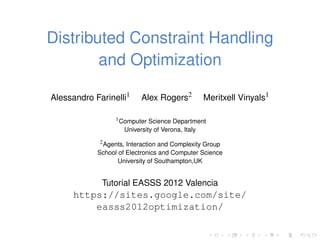 Distributed Constraint Handling
        and Optimization

Alessandro Farinelli1      Alex Rogers2            Meritxell Vinyals1

                  1 Computer Science Department

                     University of Verona, Italy
             2 Agents, Interaction and Complexity Group

            School of Electronics and Computer Science
                   University of Southampton,UK


             Tutorial EASSS 2012 Valencia
      https://sites.google.com/site/
          easss2012optimization/
 