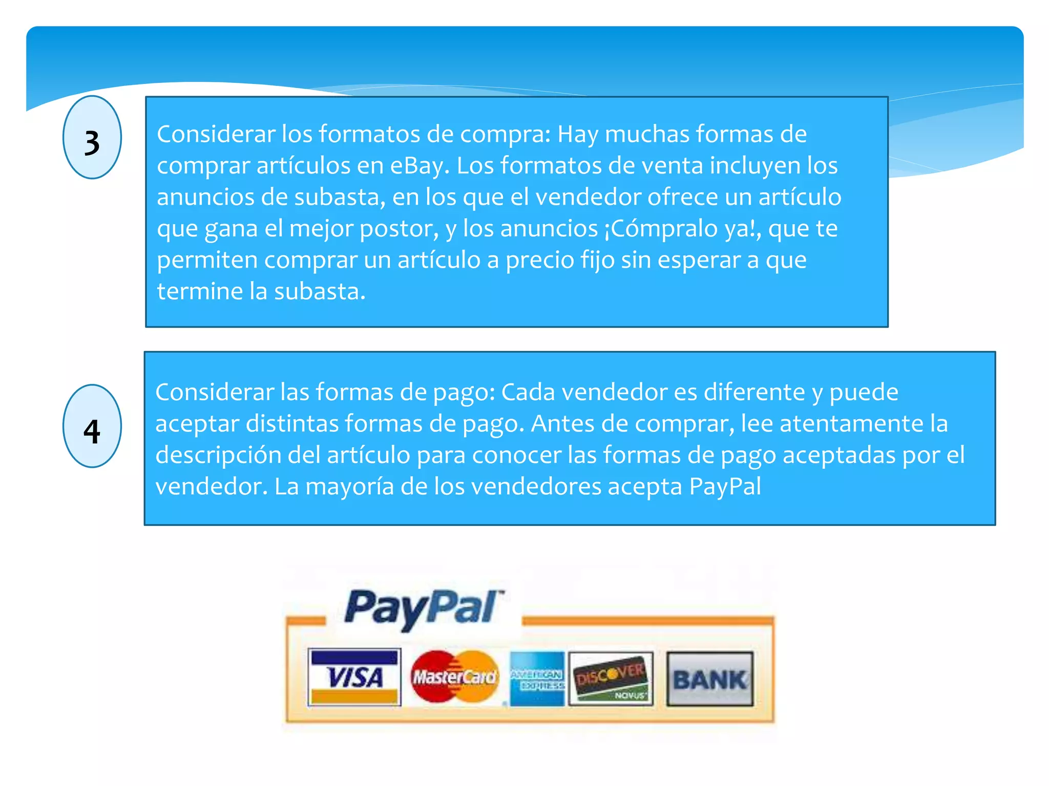 3 Considerar los formatos de compra: Hay muchas formas de 
comprar artículos en eBay. Los formatos de venta incluyen los 
anuncios de subasta, en los que el vendedor ofrece un artículo 
que gana el mejor postor, y los anuncios ¡Cómpralo ya!, que te 
permiten comprar un artículo a precio fijo sin esperar a que 
termine la subasta. 
4 
Considerar las formas de pago: Cada vendedor es diferente y puede 
aceptar distintas formas de pago. Antes de comprar, lee atentamente la 
descripción del artículo para conocer las formas de pago aceptadas por el 
vendedor. La mayoría de los vendedores acepta PayPal 
 