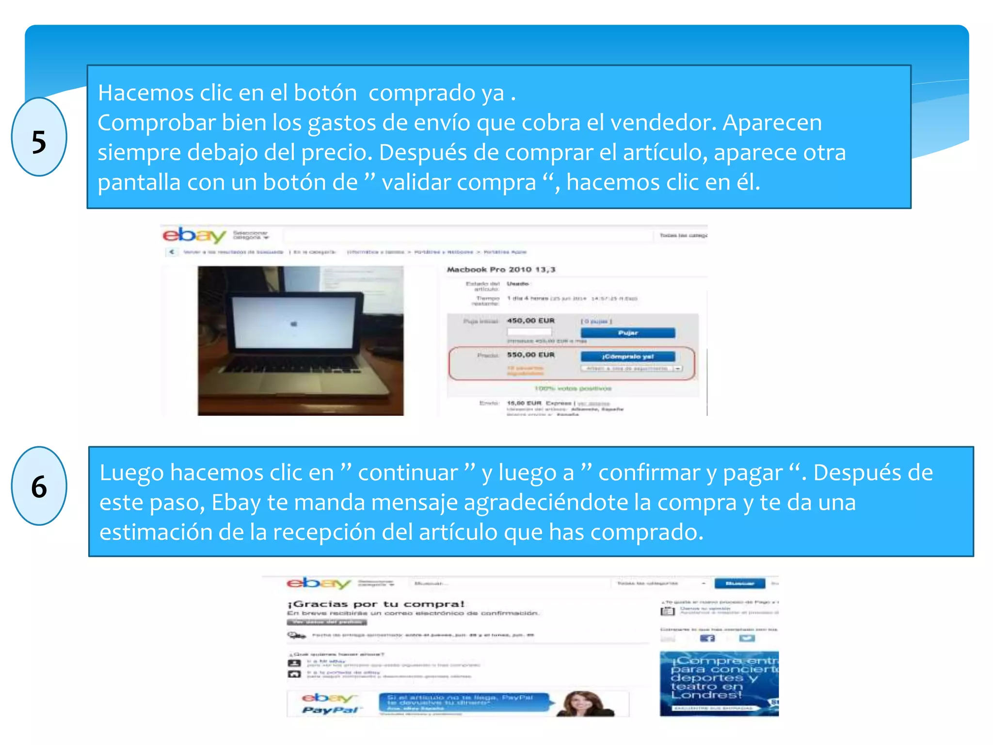 Hacemos clic en el botón comprado ya . 
Comprobar bien los gastos de envío que cobra el vendedor. Aparecen 
siempre debajo del precio. Después de comprar el artículo, aparece otra 
pantalla con un botón de ” validar compra “, hacemos clic en él. 
Luego hacemos clic en ” continuar ” y luego a ” confirmar y pagar “. Después de 
este paso, Ebay te manda mensaje agradeciéndote la compra y te da una 
estimación de la recepción del artículo que has comprado. 
5 
6 
 