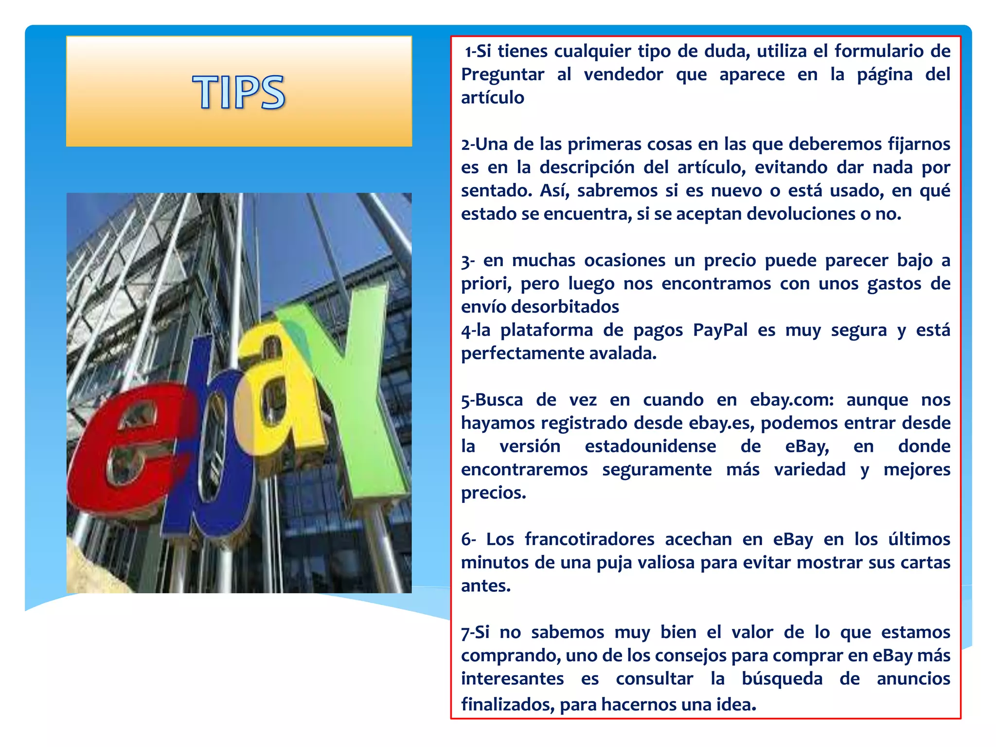 1-Si tienes cualquier tipo de duda, utiliza el formulario de 
Preguntar al vendedor que aparece en la página del 
artículo 
2-Una de las primeras cosas en las que deberemos fijarnos 
es en la descripción del artículo, evitando dar nada por 
sentado. Así, sabremos si es nuevo o está usado, en qué 
estado se encuentra, si se aceptan devoluciones o no. 
3- en muchas ocasiones un precio puede parecer bajo a 
priori, pero luego nos encontramos con unos gastos de 
envío desorbitados 
4-la plataforma de pagos PayPal es muy segura y está 
perfectamente avalada. 
5-Busca de vez en cuando en ebay.com: aunque nos 
hayamos registrado desde ebay.es, podemos entrar desde 
la versión estadounidense de eBay, en donde 
encontraremos seguramente más variedad y mejores 
precios. 
6- Los francotiradores acechan en eBay en los últimos 
minutos de una puja valiosa para evitar mostrar sus cartas 
antes. 
7-Si no sabemos muy bien el valor de lo que estamos 
comprando, uno de los consejos para comprar en eBay más 
interesantes es consultar la búsqueda de anuncios 
finalizados, para hacernos una idea. 
