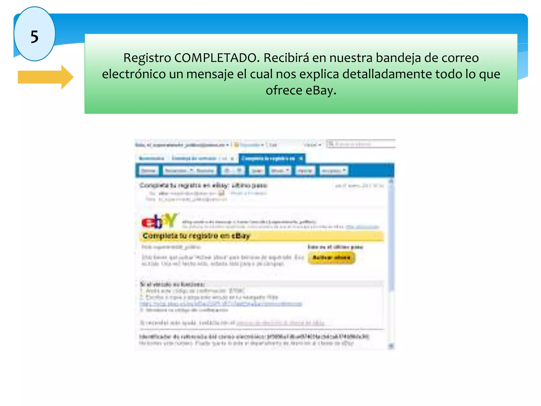 5 
Registro COMPLETADO. Recibirá en nuestra bandeja de correo 
electrónico un mensaje el cual nos explica detalladamente todo lo que 
ofrece eBay. 
 