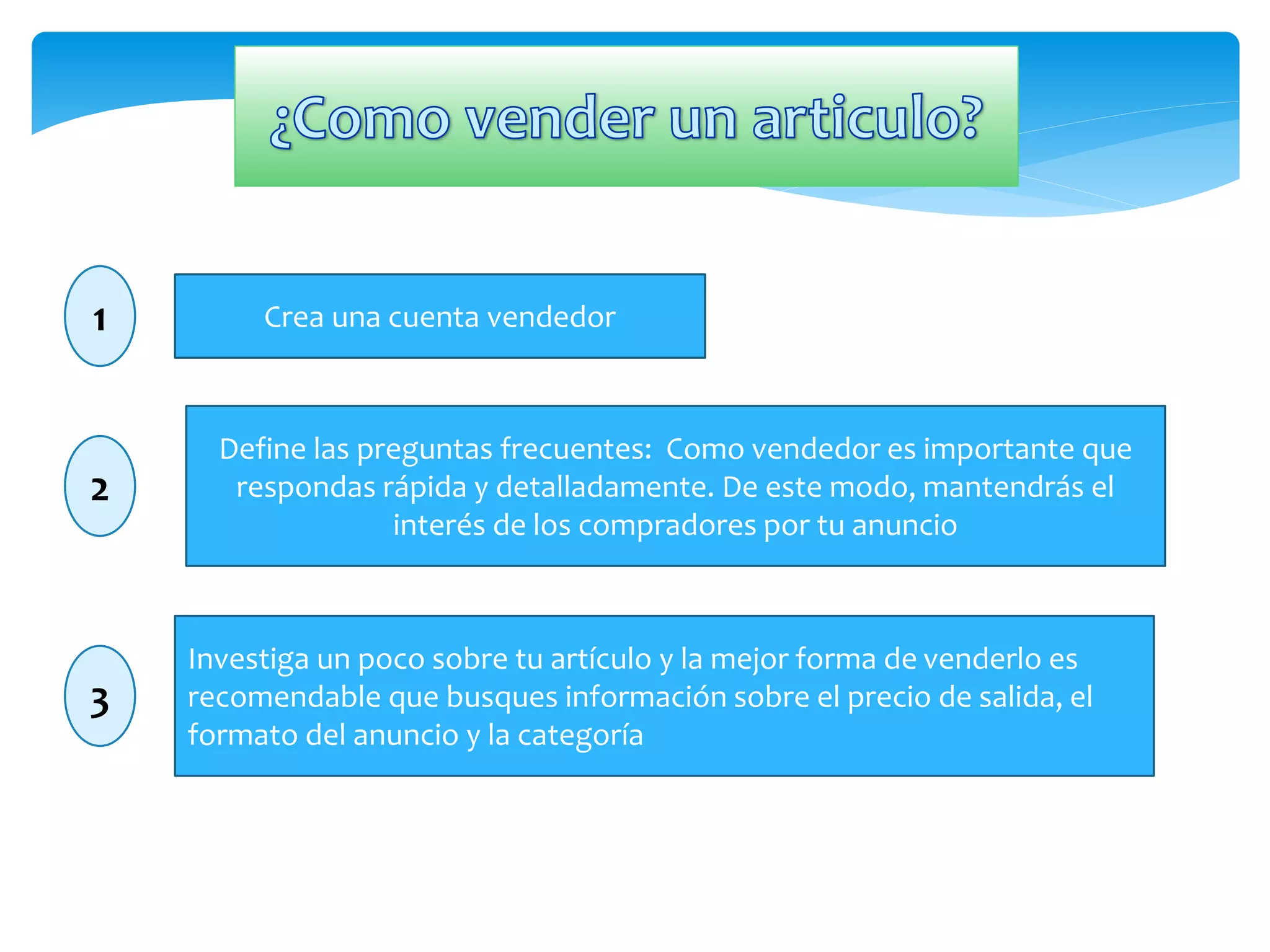 1 Crea una cuenta vendedor 
Define las preguntas frecuentes: Como vendedor es importante que 
respondas rápida y detalladamente. De este modo, mantendrás el 
interés de los compradores por tu anuncio 
2 
3 
Investiga un poco sobre tu artículo y la mejor forma de venderlo es 
recomendable que busques información sobre el precio de salida, el 
formato del anuncio y la categoría 
 