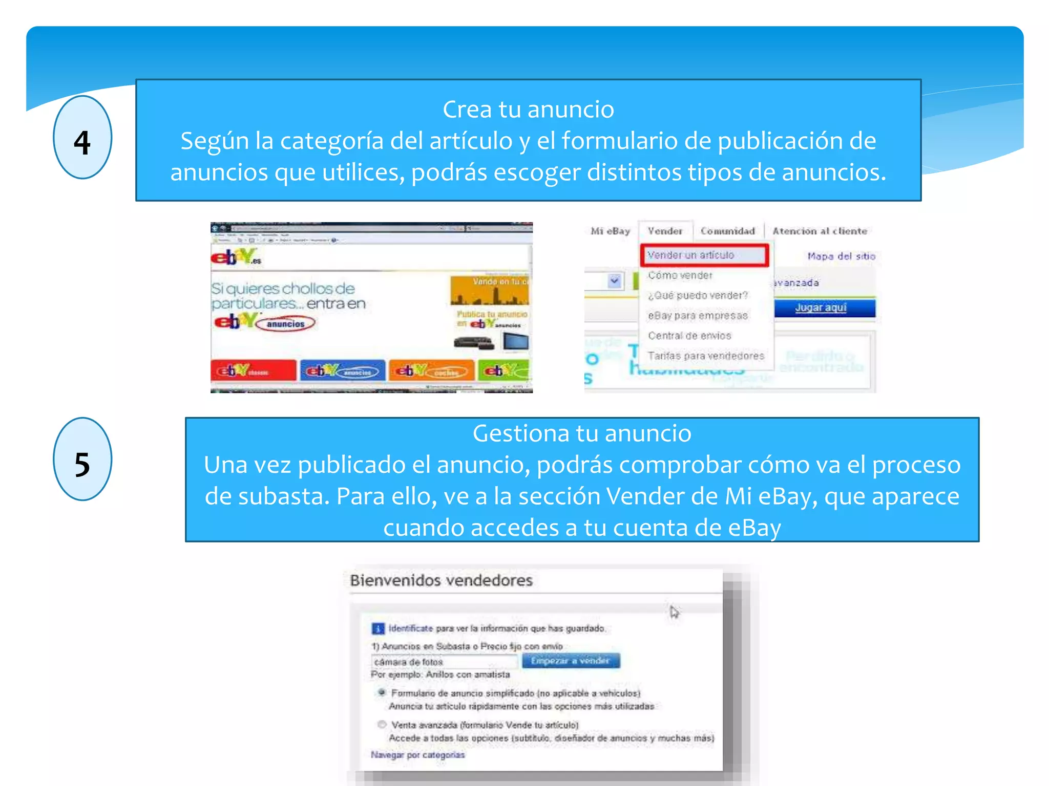 4 
Crea tu anuncio 
Según la categoría del artículo y el formulario de publicación de 
anuncios que utilices, podrás escoger distintos tipos de anuncios. 
5 
Gestiona tu anuncio 
Una vez publicado el anuncio, podrás comprobar cómo va el proceso 
de subasta. Para ello, ve a la sección Vender de Mi eBay, que aparece 
cuando accedes a tu cuenta de eBay 
 