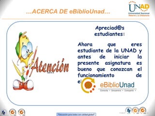 …ACERCA DE eBiblioUnad…

                                                   Apreciad@s
                                                   estudiantes:
PROGRAMA DE EDUCACIÓN PERMANENTE
       UNAD-CEAD Zipaquiráque
                Ahora         eres
                                estudiante de la UNAD y
                                antes    de   iniciar  la
                                presente asignatura es
                                bueno que conozcan el
                                funcionamiento        de
                                eBiblioUnad.




                                                            FI-GQ-OCMC-004-015 V. 000-27-08-2011
           “Educación para todos con calidad global”
 