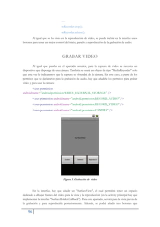 96
.....
mRecorder.stop();
mRecorder.release();
Al igual que se ha visto en la reproducción de video, se puede incluir en la interfaz unos
botones para tener un mejor control del inicio, parado y reproducción de la grabación de audio.
GRABAR VIDEO
Al igual que pasaba en el apartado anterior, para la captura de video se necesita un
dispositivo que disponga de una cámara. También se usará un objeto de tipo "MediaRecorder" solo
que esta vez le indicaremos que la captura se obtendrá de la cámara. En este caso, a parte de los
permisos que se declararon para la grabación de audio, hay que añadirle los permisos para grabar
video y para usar la cámara:
<uses-permission
android:name="android.permission.WRITE_EXTERNAL_STORAGE" />
<uses-permission android:name="android.permission.RECORD_AUDIO" />
<uses-permission android:name="android.permission.RECORD_VIDEO" />
<uses-permission android:name="android.permission.CAMERA" />
Figura 3. Grabación de video
En la interfaz, hay que añadir un "SurfaceView", el cual permitirá tener un espacio
dedicado a dibujar frames del vídeo para la vista y la reproducción (en la activity principal hay que
implementar la interfaz "SurfaceHolder.Callback"). Para este apartado, servirá para la vista previa de
la grabación y para reproducirla posteriormente. Además, se podrá añadir tres botones que
 