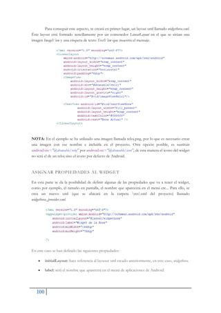 100
Para conseguir este aspecto, se creará en primer lugar, un layout xml llamado widgethora.xml.
Éste layout está formado sencillamente por un contenedor LinearLayout en el que se sitúan una
imagen ImageView y una etiqueta de texto TextView que muestra el mensaje.
NOTA: En el ejemplo se ha utilizado una imagen llamada reloj.png, por lo que es necesario crear
una imagen con ese nombre e incluirla en el proyecto. Otra opción posible, es sustituir
android:src="@drawable/reloj" por android:src="@drawable/icon", de esta manera el icono del widget
no será el de un reloj sino el icono por defecto de Android.
ASIGNAR PROPIEDADES AL WIDGET
En esta parte se da la posibilidad de definir algunas de las propiedades que va a tener el widget,
como por ejemplo, el tamaño en pantalla, el nombre que aparecerá en el menú etc... Para ello, se
crea un nuevo xml (que se ubicará en la carpeta resxml del proyecto) llamado
widgethora_provider.xml.
En este caso se han definido las siguientes propiedades:
x initialLayout: hace referencia al layuout xml creado anteriormente, en este caso, widgethora.
x label: será el nombre que aparecerá en el menú de aplicaciones de Android.
 