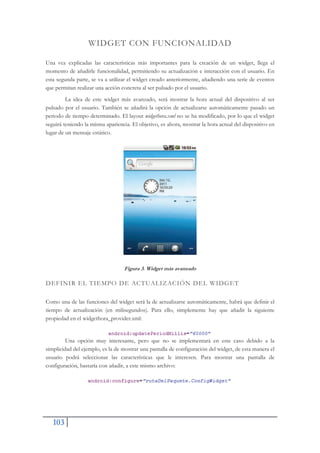 103
WIDGET CON FUNCIONALIDAD
Una vez explicadas las características más importantes para la creación de un widget, llega el
momento de añadirle funcionalidad, permitiendo su actualización e interacción con el usuario. En
esta segunda parte, se va a utilizar el widget creado anteriormente, añadiendo una serie de eventos
que permitan realizar una acción concreta al ser pulsado por el usuario.
La idea de este widget más avanzado, será mostrar la hora actual del dispositivo al ser
pulsado por el usuario. También se añadirá la opción de actualizarse automáticamente pasado un
periodo de tiempo determinado. El layout widgethora.xml no se ha modificado, por lo que el widget
seguirá teniendo la misma apariencia. El objetivo, es ahora, mostrar la hora actual del dispositivo en
lugar de un mensaje estático.
Figura 3. Widget más avanzado
DEFINIR EL TIEMPO DE ACTUALIZACIÓN DEL WIDGET
Como una de las funciones del widget será la de actualizarse automáticamente, habrá que definir el
tiempo de actualización (en milisegundos). Para ello, simplemente hay que añadir la siguiente
propiedad en el widgethora_provider.xml:
Una opción muy interesante, pero que no se implementará en este caso debido a la
simplicidad del ejemplo, es la de mostrar una pantalla de configuración del widget, de esta manera el
usuario podrá seleccionar las características que le interesen. Para mostrar una pantalla de
configuración, bastaría con añadir, a este mismo archivo:
 