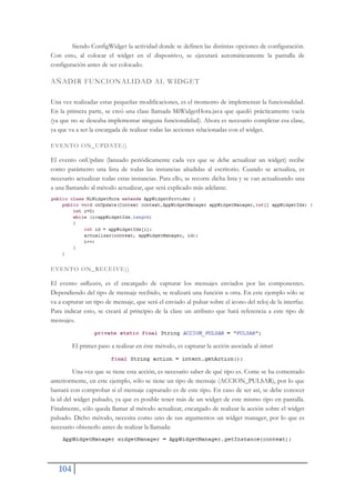 104
Siendo ConfigWidget la actividad donde se definen las distintas opciones de configuración.
Con esto, al colocar el widget en el dispositivo, se ejecutará automáticamente la pantalla de
configuración antes de ser colocado.
AÑADIR FUNCIONALIDAD AL WIDGET
Una vez realizadas estas pequeñas modificaciones, es el momento de implementar la funcionalidad.
En la primera parte, se creó una clase llamada MiWidgetHora.java que quedó prácticamente vacía
(ya que no se deseaba implementar ninguna funcionalidad). Ahora es necesario completar esa clase,
ya que va a ser la encargada de realizar todas las acciones relacionadas con el widget.
EVENTO ON_UPDATE()
El evento onUpdate (lanzado periódicamente cada vez que se debe actualizar un widget) recibe
como parámetro una lista de todas las instancias añadidas al escritorio. Cuando se actualiza, es
necesario actualizar todas estas instancias. Para ello, se recorre dicha lista y se van actualizando una
a una llamando al método actualizar, que será explicado más adelante.
EVENTO ON_RECEIVE()
El evento onReceive, es el encargado de capturar los mensajes enviados por las componentes.
Dependiendo del tipo de mensaje recibido, se realizará una función u otra. En este ejemplo sólo se
va a capturar un tipo de mensaje, que será el enviado al pulsar sobre el icono del reloj de la interfaz.
Para indicar esto, se creará al principio de la clase un atributo que hará referencia a este tipo de
mensajes.
El primer paso a realizar en éste método, es capturar la acción asociada al intent:
Una vez que se tiene esta acción, es necesario saber de qué tipo es. Come se ha comentado
anteriormente, en este ejemplo, sólo se tiene un tipo de mensaje (ACCION_PULSAR), por lo que
bastará con comprobar si el mensaje capturado es de este tipo. En caso de ser así, se debe conocer
la id del widget pulsado, ya que es posible tener más de un widget de este mismo tipo en pantalla.
Finalmente, sólo queda llamar al método actualizar, encargado de realizar la acción sobre el widget
pulsado. Dicho método, necesita como uno de sus argumentos un widget manager, por lo que es
necesario obtenerlo antes de realizar la llamada:
 