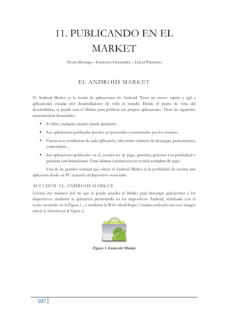 107
11. PUBLICANDO EN EL
MARKET
Álvaro Borrego – Francisco Hernández – David Palomero
EL ANDROID MARKET
El Android Market es la tienda de aplicaciones de Android. Tiene un acceso rápido y ágil a
aplicaciones creadas por desarrolladores de todo el mundo. Desde el punto de vista del
desarrollador, se puede usar el Market para publicar sus propias aplicaciones. Tiene las siguientes
características destacables:
ƒ Es libre, cualquier usuario puede apuntarse.
ƒ Las aplicaciones publicadas pueden ser puntuadas y comentadas por los usuarios.
ƒ Cuenta con estadísticas de cada aplicación, tales como número de descargas, puntuaciones,
comentarios…
ƒ Las aplicaciones publicadas en él, pueden ser de pago, gratuitas, gratuitas con publicidad o
gratuitas con limitaciones. Éstas últimas cuentan con su versión completa de pago.
Una de las grandes ventajas que ofrece el Android Market es la posibilidad de instalar una
aplicación desde un PC teniendo el dispositivo conectado.
ACCEDER AL ANDROID MARKET
Existen dos maneras por las que se puede acceder al Market para descargar aplicaciones a los
dispositivos: mediante la aplicación preinstalada en los dispositivos Android, señalizada con el
icono mostrado en la Figura 1., o mediante la Web oficial https://market.android.com cuya imagen
inicial se muestra en al Figura 2.
Figura 1. Icono del Market
 