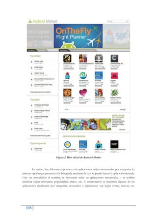 108
Figura 2. Web oficial de Android Market
En ambas, hay diferentes opciones y las aplicaciones están estructuradas por categorías.La
primera opción que presenta es la búsqueda, mediante la cual se puede buscar la aplicación deseada.
Una vez introducido el nombre, se mostrarán todas las aplicaciones encontradas, y se podrán
clasificar según relevancia, popularidad, precio, etc. A continuación se muestran algunas de las
aplicaciones clasificadas por categorias, destacados o aplicaciones top según ventas, nuevas, etc.
 