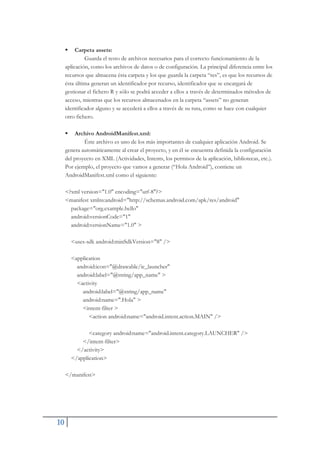 10
ƒ Carpeta assets:
Guarda el resto de archivos necesarios para el correcto funcionamiento de la
aplicación, como los archivos de datos o de configuración. La principal diferencia entre los
recursos que almacena ésta carpeta y los que guarda la carpeta “res”, es que los recursos de
ésta última generan un identificador por recurso, identificador que se encargará de
gestionar el fichero R y sólo se podrá acceder a ellos a través de determinados métodos de
acceso, mientras que los recursos almacenados en la carpeta “assets” no generan
identificador alguno y se accederá a ellos a través de su ruta, como se hace con cualquier
otro fichero.
ƒ Archivo AndroidManifest.xml:
Éste archivo es uno de los más importantes de cualquier aplicación Android. Se
genera automáticamente al crear el proyecto, y en él se encuentra definida la configuración
del proyecto en XML (Actividades, Intents, los permisos de la aplicación, bibliotecas, etc.).
Por ejemplo, el proyecto que vamos a generar (“Hola Android”), contiene un
AndroidManifest.xml como el siguiente:
<?xml version="1.0" encoding="utf-8"?>
<manifest xmlns:android="http://schemas.android.com/apk/res/android"
package="org.example.hello"
android:versionCode="1"
android:versionName="1.0" >
<uses-sdk android:minSdkVersion="8" />
<application
android:icon="@drawable/ic_launcher"
android:label="@string/app_name" >
<activity
android:label="@string/app_name"
android:name=".Hola" >
<intent-filter >
<action android:name="android.intent.action.MAIN" />
<category android:name="android.intent.category.LAUNCHER" />
</intent-filter>
</activity>
</application>
</manifest>
 