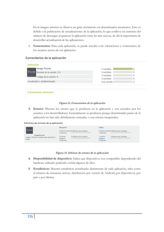 116
En la imagen anterior se observa un gran crecimiento en determinados momentos. Esto es
debido a la publicación de actualizaciones de la aplicación, lo que conlleva un aumento del
número de descargas al aparecer la aplicación entre las más nuevas, de ahí la importancia de
desarrollar actualización de las aplicaciones.
2. Comentarios: Para cada aplicación, se puede acceder a las valoraciones y comentarios de
los usuarios acerca de esa aplicación.
Figura 12. Comentarios de la aplicación
3. Errores: Muestra los errores que se producen en la aplicación y son enviados por los
usuarios a los desarrolladores. Generalmente se producen porque determinadas partes de la
aplicación no han sido debidamente testeadas, o son errores inesperados.
Figura 13. Informe de errores de la aplicación
4. Disponibilidad de dispositivo: Indica que dispositivos son compatibles dependiendo del
hardware utilizado pudiendo excluir algunos de ellos.
5. Estadísticas: Muestra estadísticas actualizadas diariamente de cada aplicación, tales como
el número de instancias activas, distribución por versión de Android, por dispositivos, por
país o por idioma.
 