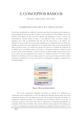 15
2. CONCEPTOS BÁSICOS
Daniel Sanz – Mariam Saucedo – Pilar Torralbo
COMPONENTES DE UNA APLICACION
Para diseñar una aplicación en Android, es necesario tener claros los elementos que la componen y
la funcionalidad de cada uno de ellos. Ya hemos visto el ejemplo del “Hola Android”, por lo que
podemos intuir algunos de ellos. Uno de los aspectos más importantes a tener en cuenta es su
funcionamiento. Android trabaja en Linux, y cada aplicación utiliza un proceso propio. Se
distinguen por el ID, un identificador para que solo ella tenga acceso a sus archivos. Los
dispositivos tienen un único foco, la ejecución principal, que es la aplicación que está visible en la
pantalla, pero puede tener varias aplicaciones en un segundo plano, cada una con su propia pila de
tareas. La pila de tareas es la secuencia de ejecución de procesos en Android. Se componen de
actividades que se van apilando según son invocadas, y solo pueden terminarse cuando las tareas
que tiene encima están terminadas, o cuando el sistema las destruye porque necesita memoria, por
lo que tienen que estar preparadas para terminar en cualquier momento. El sistema siempre
eliminará la actividad que lleve más tiempo parada. En caso de que el sistema necesitase mucha
memoria, si la aplicación no está en el foco, puede ser eliminada por completo a excepción de su
actividad principal.
Figura 1. Pila de actividades Android
Una de las características principales del diseño en Android es la reutilización de
componentes entre las aplicaciones, es decir, dos aplicaciones diferentes pueden utilizar una misma
componente, aunque esté en otra aplicación para así, evitar la repetición innecesaria de código, y la
consiguiente ocupación de espacio. Los componentes son los elementos básicos con los que se
construyen el proyecto. Hay cuatro tipos, pero las aplicaciones se componen principalmente de
actividades. Habrá tantas actividades como ventanas distintas tenga la aplicación. Sin embargo, por
si solos, los componentes no pueden hacer funcionar una aplicación. Para ello están los intents.
 
