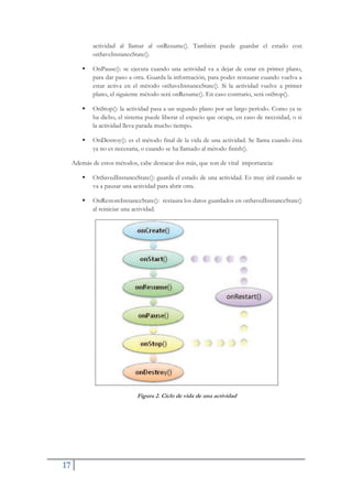 17
actividad al llamar al onResume(). También puede guardar el estado con
onSaveInstanceState().
ƒ OnPause(): se ejecuta cuando una actividad va a dejar de estar en primer plano,
para dar paso a otra. Guarda la información, para poder restaurar cuando vuelva a
estar activa en el método onSaveInstanceState(). Si la actividad vuelve a primer
plano, el siguiente método será onResume(). En caso contrario, será onStop().
ƒ OnStop(): la actividad pasa a un segundo plano por un largo período. Como ya se
ha dicho, el sistema puede liberar el espacio que ocupa, en caso de necesidad, o si
la actividad lleva parada mucho tiempo.
ƒ OnDestroy(): es el método final de la vida de una actividad. Se llama cuando ésta
ya no es necesaria, o cuando se ha llamado al método finish().
Además de estos métodos, cabe destacar dos más, que son de vital importancia:
ƒ OnSavedInstanceState(): guarda el estado de una actividad. Es muy útil cuando se
va a pausar una actividad para abrir otra.
ƒ OnRestoreInstanceState(): restaura los datos guardados en onSavedInstanceState()
al reiniciar una actividad.
Figura 2. Ciclo de vida de una actividad
 