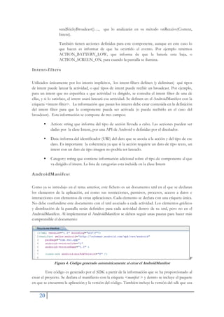 20
sendStickyBroadcast()…, que lo analizarán en su método onReceive(Context,
Intent).
También tienen acciones definidas para este componente, aunque en este caso lo
que hacen es informar de que ha ocurrido el evento. Por ejemplo tenemos
ACTION_BATTERY_LOW, que informa de que la batería esta baja, o
ACTION_SCREEN_ON, para cuando la pantalla se ilumina.
Intent-filters
Utilizados únicamente por los intents implícitos, los intent-filters definen (y delimitan) qué tipos
de intent puede lanzar la actividad, o qué tipos de intent puede recibir un broadcast. Por ejemplo,
para un intent que no especifica a que actividad va dirigido, se consulta el intent filter de una de
ellas, y si lo satisface, el intent usará lanzará esa actividad. Se definen en el AndroidManifest con la
etiqueta <intent-filter>. La información que pasan los intents debe estar contenida en la definición
del intent filter para que la componente pueda ser activada (o pueda recibirlo en el caso del
broadcast). Esta información se compone de tres campos:
ƒ Action: string que informa del tipo de acción llevada a cabo. Las acciones pueden ser
dadas por la clase Intent, por una API de Android o definidas por el diseñador.
ƒ Data: informa del identificador (URI) del dato que se asocia a la acción y del tipo de ese
dato. Es importante la coherencia ya que si la acción requiere un dato de tipo texto, un
intent con un dato de tipo imagen no podría ser lanzado.
ƒ Category: string que contiene información adicional sobre el tipo de componente al que
va dirigido el intent. La lista de categorías esta incluida en la clase Intent
AndroidManifest
Como ya se introdujo en el tema anterior, este fichero es un documento xml en el que se declaran
los elementos de la aplicación, así como sus restricciones, permisos, procesos, acceso a datos e
interacciones con elementos de otras aplicaciones. Cada elemento se declara con una etiqueta única.
No debe confundirse este documento con el xml asociado a cada actividad. Los elementos gráficos
y distribución de la pantalla serán definidos para cada actividad dentro de su xml, pero no en el
AndroidManifest. Al implementar el AndroidManifest se deben seguir unas pautas para hacer más
comprensible el documento:
F
Figura 4. Código generado automáticamente al crear el AndroidManifest
Este código es generado por el SDK a partir de la información que se ha proporcionado al
crear el proyecto. Se declara el manifiesto con la etiqueta <manifest > y dentro se incluye el paquete
en que se encuentra la aplicación y la versión del código. También incluye la versión del sdk que usa
 
