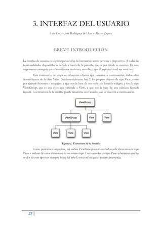 27
3. INTERFAZ DEL USUARIO
Luis Cruz – José Rodríguez de Llera – Alvaro Zapata
BREVE INTRODUCCIÓN
La interfaz de usuario es la principal sección de interacción entre persona y dispositivo. A todas las
funcionalidades disponibles se accede a través de la pantalla, que es por donde se muestra. Es muy
importante conseguir que el manejo sea intuitivo y sencillo, y que el aspecto visual sea atractivo.
Para construirla, se emplean diferentes objetos que veremos a continuación, todos ellos
descendientes de la clase View. Fundamentalmente hay 2: los propios objetos de tipo View, como
por ejemplo botones o etiquetas, y que son la base de una subclase llamada widgets; y los de tipo
ViewGroup, que es una clase que extiende a View, y que son la base de una subclase llamada
layouts. La estructura de la interfaz puede resumirse en el cuadro que se muestra a continuación.
Figura 1. Estructura de la interfaz
Como podemos comprobar, los nodos ViewGroup son contenedores de elementos de tipo
View e incluso de otros elementos de su mismo tipo. Los controles de tipo View (obsérvese que los
nodos de este tipo son siempre hojas del árbol) son con los que el usuario interactúa.
 