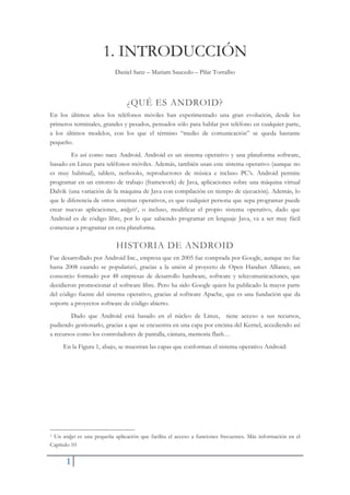 1
1. INTRODUCCIÓN
Daniel Sanz – Mariam Saucedo – Pilar Torralbo
¿QUÉ ES ANDROID?
En los últimos años los teléfonos móviles han experimentado una gran evolución, desde los
primeros terminales, grandes y pesados, pensados sólo para hablar por teléfono en cualquier parte,
a los últimos modelos, con los que el término “medio de comunicación” se queda bastante
pequeño.
Es así como nace Android. Android es un sistema operativo y una plataforma software,
basado en Linux para teléfonos móviles. Además, también usan este sistema operativo (aunque no
es muy habitual), tablets, netbooks, reproductores de música e incluso PC’s. Android permite
programar en un entorno de trabajo (framework) de Java, aplicaciones sobre una máquina virtual
Dalvik (una variación de la máquina de Java con compilación en tiempo de ejecución). Además, lo
que le diferencia de otros sistemas operativos, es que cualquier persona que sepa programar puede
crear nuevas aplicaciones, widgets1, o incluso, modificar el propio sistema operativo, dado que
Android es de código libre, por lo que sabiendo programar en lenguaje Java, va a ser muy fácil
comenzar a programar en esta plataforma.
HISTORIA DE ANDROID
Fue desarrollado por Android Inc., empresa que en 2005 fue comprada por Google, aunque no fue
hasta 2008 cuando se popularizó, gracias a la unión al proyecto de Open Handset Alliance, un
consorcio formado por 48 empresas de desarrollo hardware, software y telecomunicaciones, que
decidieron promocionar el software libre. Pero ha sido Google quien ha publicado la mayor parte
del código fuente del sistema operativo, gracias al software Apache, que es una fundación que da
soporte a proyectos software de código abierto.
Dado que Android está basado en el núcleo de Linux, tiene acceso a sus recursos,
pudiendo gestionarlo, gracias a que se encuentra en una capa por encima del Kernel, accediendo así
a recursos como los controladores de pantalla, cámara, memoria flash…
En la Figura 1, abajo, se muestran las capas que conforman el sistema operativo Android:
1 Un widget es una pequeña aplicación que facilita el acceso a funciones frecuentes. Más información en el
Capítulo 10
 