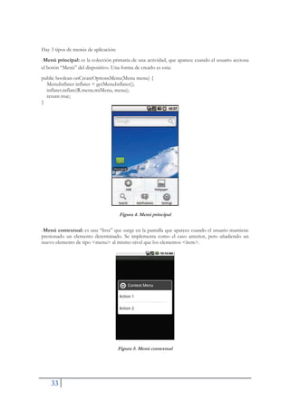 33
Hay 3 tipos de menús de aplicación:
-Menú principal: es la colección primaria de una actividad, que aparece cuando el usuario acciona
el botón “Menú” del dispositivo. Una forma de crearlo es esta:
public boolean onCreateOptionsMenu(Menu menu) {
MenuInflater inflater = getMenuInflater();
inflater.inflate(R.menu.miMenu, menu);
return true;
}
Figura 4. Menú principal
-Menú contextual: es una “lista” que surge en la pantalla que aparece cuando el usuario mantiene
presionado un elemento determinado. Se implementa como el caso anterior, pero añadiendo un
nuevo elemento de tipo <menu> al mismo nivel que los elementos <ítem>.
Figura 5. Menú contextual
 