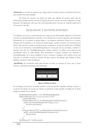 34
-Submenús: es una lista de opciones que surge cuando el usuario acciona un elemento del menú,
que contiene otro menú anidado.
Las barras de acciones son barras de título que, además de mostrar algún tipo de
información, pueden ejecutar acciones. El aspecto de ésta es acorde con el de la aplicación a la que
pertenece. Es importante saber que sólo están disponibles para versiones de Android a partir de la
3.0 (versión 11 del sdk).
DIÁLOGOS Y NOTIFICACIONES
Los diálogos son avisos o comprobaciones que surgen de una determinada aplicación, en forma de
ventana. La principal diferencia entre ellos y las notificaciones es que las segundas son meramente
informativas, no se ejecutan en primer plano, y no requieren interacción directa con el usuario,
mientras que los primeros sí se realizan en primer plano y pueden necesitar esa interacción para
llevar a cabo una tarea, aunque se puede decir que un diálogo es un tipo de notificación. Un diálogo
se crea con la instrucción “onCreateDialog(numero)” como parte de una actividad, y también se
muestra como tal, con “showDialog(numero)”, donde “numero”, en ambos casos, representa un
identificador único de cada dialogo. Para rechazarlos, se puede conseguir con dismiss() o
dismissDialog(int). Si se desea modificar el texto a mostrar o cualquier otro atributo, existe una
colección de métodos, variable en función del tipo concreto del diálogo, que facilitan la labor.
Podemos enumerar 3 tipos de diálogos:
-AlertDialog: Se recomienda usarlo para mostrar un título, un mensaje de texto, uno o varios
botones, o una lista de elementos para seleccionar.
Figura 6. Diálogo de Alerta
En un diálogo con botones, se añaden también a través de métodos específicos del tipo concreto, y
es preciso incorporar un evento que detecte su pulsación. Como ejemplo, el código de la última
imagen mostrada en este manual:
AlertDialog.Builder builder = new AlertDialog.Builder(this);
builder.setMessage("Are you sure you want to exit?")
.setCancelable(false)
.setPositiveButton("Yes", new DialogInterface.OnClickListener() {
public void onClick(DialogInterface dialog, int id) {
MyActivity.this.finish();
}
})
.setNegativeButton("No", new DialogInterface.OnClickListener() {
public void onClick(DialogInterface dialog, int id) {
dialog.cancel();
}
});
AlertDialog alert = builder.create();
 
