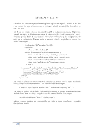 37
ESTILOS Y TEMAS
Un estilo es una colección de propiedades que permite especificar el aspecto y formato de una vista
o una ventana. Un tema es lo mismo que un estilo, pero aplicado a una actividad al completo, no
sólo a una vista.
Para definir uno o varios estilos, se crea un archivo XML en el directorio res/values/ del proyecto.
Por cada uno nuevo, se debe incorporar un par de etiquetas <style></style>, que debe ir, a su vez,
entre unas globales dentro de ese documento (<resource> </ resource >). Por cada propiedad del
estilo que se esté creando, debemos añadir un elemento <ítem>, otorgándole un nombre con
“name”. Por ejemplo:
<?xml version="1.0" encoding="utf-8"?>
<resources>
<style name="NombreEstilo1"
parent="@android:style/TextAppearance.Medium">
<item name="android:layout_width">fill_parent</item>
<item name="android:layout_height">wrap_content</item>
<item name="android:textColor">#00FFFF</item>
<item name="android:typeface">monospace</item>
</style>
<style name="NombreEstilo2" parent="@android:style/TextAppearance.Medium">
<item name="android:layout_width">fill_parent</item>
<item name="android:layout_height">wrap_content</item>
<item name="android:textColor">#FF0000</item>
</style>
</resources>
Para aplicar un estilo a una vista individual, es suficiente con añadir el atributo “style” al elemento
deseado dentro del layout, en el archivo XML correspondiente. Por ejemplo:
<TextView style="@style/NombreEstilo1" android:text="@string/hola" />
Para aplicar el estilo a una actividad (aplicación) al completo, es preciso incorporar el atributo
“android:theme” en el <activity> (<application>) del Android Manifest. Por ejemplo:
<activity android:theme="@style/ NombreEstilo1">
Además, Android contiene una gran cantidad de estilos y temas predefinidos a completa
disposición del usuario.
 
