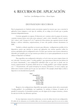 39
4. RECURSOS DE APLICACIÓN
Luis Cruz – José Rodríguez de Llera – Alvaro Zapata
DEFINIENDO RECURSOS
Para la programación en Android, resulta conveniente separar los recursos que vaya a necesitar la
aplicación (como imágenes u otro tipo de variables), de su código, de tal modo que se puedan
mantener independientemente.
Conviene agruparlos en carpetas. El directorio res/, contiene todos los grupos de recursos,
y permite contener dentro otros tales como: animator/, anim/, color/, drawable/, layout/, menú/,
raw/, values/, xml/. Excepto la 5ª y la 7ª opción de la lista anterior, que soportan recursos de tipo
Bitmap o archivos arbitrarios, respectivamente, el resto sólo pueden contener documentos en
XML.
También se debería especificar un recurso para diferentes configuraciones posibles de los
dispositivos, puesto que mientras se ejecuta una aplicación, éste sistema operativo utiliza los
recursos apropiados para la configuración activa. Es decir, que conviene tener recursos alternativos
(drawable, por ejemplo), por si el que tenemos por defecto no se ajusta apropiadamente en caso de
utilizar un dispositivo no habitual.
Para especificar esta configuración alternativa, se ha de crear una nueva carpeta dentro de
res/, del estilo <resources_name>-<config_qualifier>, que representan el directorio por defecto de
un recurso determinado, y una configuración individual sobre en qué caso se puede usar ese
recurso, respectivamente. Se permite añadir más de un <config_qualifier>, pero siempre separados
con “-“. Posteriormente, sólo queda incorporar los recursos alternativos a la nueva carpeta, que
deben tener el mismo nombre que los que son “por defecto”. Por ejemplo, donde hdpi se refiere a
dispositivos con densidad alta de pantalla:
res/
drawable/
icono.png
fondo.png
drawableŞhdpi/
icono.png
fondo.png
Respecto a las configuraciones disponibles que pueden ajustarse dentro del ya mencionado
<config_qualifier>, las posibilidades son amplísimas. La anchura, el idioma, el tamaño de la
pantalla, la orientación o la densidad en píxeles, son sólo alguno de los campos existentes, y dentro
de cada uno de ellos, hay diferentes opciones.
Es muy importante conocer las restricciones, en caso de utilizar más de una configuración.
El orden de los elementos en el nombre debe ser el correcto, puesto que de no ser así no serían
 