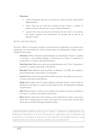 45
- Elementos:
1- <menu>: Requerido. Tiene que ser el nodo raíz e incluir el atributo xmlns:android
obligatoriamente.
2- <ítem>: Tiene que ser el hijo de un elemento de tipo <menu> o <grupo>. Si
además contiene un elemento del 1er tipo, existirá un Submenú.
3- <group>: Para crear una colección de elementos (de tipo <item>. Los contiene),
que pueden compartir unas características. Es necesario que sea hijo de un
elemento <menú>.
RESTO DE RECURSOS
El recurso “Menu” es un ejemplo, escogido en este manual por su importancia y por haberse visto
parcialmente con anterioridad, pero todos los demás tienen un comportamiento análogo. Aquí se
detallan más brevemente:
- Animation: Define animaciones predeterminadas. Las denominadas “Tween” se guardan
en res/anim/ y son accedidas mediante la clase R.anim. Las “Frame” se almacenan en
res/drawable/ y se accede a ellas desde R.drawable.
- Color State List: Define unos colores que cambian basándose en la “View”. Se guardan en
res/color/ y se accede a ellos desde la clase R.color.
- Drawable: Define diferentes tipos de gráficos con Bitmaps o con XML. Son accedidos a
través de R.drawable y almacenados en res/drawable/.
- Layout: Definen la estructura general de la interfaz de usuario. Se guardan en res/layout/ y
se accede a ellos desde la clase R.layout.
- String: Define strings, arrays de strings y plurales, incluyendo formato y estilo de ellos. Se
almacenan en res/values/ y se pueden acceder desde las clases R.string, R.array y R.plurals
respectivamente.
- Style: Define el aspecto y formato de los elementos de la interfaz de usuario. Se guardan en
res/values/ y se accede a ellos desde la clase R.values.
- Otros: Definen valores tales como booleanos, enteros, dimensiones, colores u otros arrays.
Todos ellos se almacenan en res/values/, pero cada uno se accede desde subclases de R
únicas, tales como R.bool, R.integer, R.dimen, etcétera.
Android permite definir recursos que se ajusten a diferentes configuraciones en
diferentes dispositivos. A la hora de ejecutar una aplicación, sólo se utilizarán los
adecuados y necesarios en función de cada situación. El resultado de ello es una
optimización en la relación esfuerzo-calidad, para cada dispositivo.
 