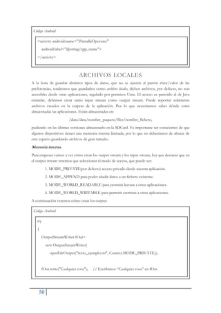 50
Código Android
<activity android:name=".PantallaOpciones"
android:label="@string/app_name">
</activity>
ARCHIVOS LOCALES
A la hora de guardar distintos tipos de datos, que no se ajusten al patrón clave/valor de las
preferencias, tendremos que guardarlos como archivos locales, dichos archivos, por defecto, no son
accesibles desde otras aplicaciones, regulado por permisos Unix. El acceso es parecido al de Java
estándar, debemos crear tanto input stream como output stream. Puede soportar solamente
archivos creados en la carpeta de la aplicación. Por lo que necesitamos saber dónde están
almacenadas las aplicaciones. Están almacenadas en:
/data/data/nombre_paquete/files/nombre_fichero,
pudiendo en las últimas versiones almacenarlo en la SDCard. Es importante ser conscientes de que
algunos dispositivos tienen una memoria interna limitada, por lo que no deberíamos de abusar de
este espacio guardando archivos de gran tamaño.
Memoria interna.
Para empezar vamos a ver cómo crear los output stream y los input stream, hay que destacar que en
el output stream tenemos que seleccionar el modo de acceso, que puede ser:
1. MODE_PRIVATE(por defecto) acceso privado desde nuestra aplicación.
2. MODE_APPEND para poder añadir datos a un fichero existente.
3. MODE_WORLD_READABLE para permitir lectura a otras aplicaciones.
4. MODE_WORLD_WRITABLE para permitir escritura a otras aplicaciones.
A continuación veremos cómo crear los output:
Código Android
try
{
OutputStreamWriter fOut=
new OutputStreamWriter(
openFileOutput("texto_ejemplo.txt", Context.MODE_PRIVATE));
fOut.write("Cualquier cosa"); // Escribimos “Cualquier cosa” en fOut
 