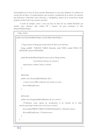 56
funcionalidad con la base de datos deseada. Básicamente en esta clase definimos los atributos de
nuestra base de datos y el comportamiento ante creación y actualización de la misma. Los métodos
que deberemos sobrescribir serán onCreate() y onUpgrade(), además de la constructora, donde
podremos incluir todo lo que creamos necesario.
A modo de ejemplo, vamos a crear una base de datos de una entidad Domicilio que
incluirá como atributos: calle, ciudad, CP y número. Así pues crearíamos la clase
DomicilioSQLiteHelper:
Código Android
public class DomicilioSQLiteHelper extends SQLiteOpenHelper {
//Aqui creamos el String que creará la base de datos en el onCreate
String creaBD= "CREATE TABLE Domicilio (calle TEXT, ciudad TEXT, CP
INTEGER, numero INTEGER)";
public DomicilioSQLiteHelper(Context context, String nombre,
CursorFactory factory, int version) {
super(context, nombre, factory, version);
}
@Override
public void onCreate(SQLiteDatabase db) {
//Aqui se crea la BD, se llamaría solo cuando no exista
db.execSQL(sqlCreate);
}
@Override
public void onUpgrade(SQLiteDatabase db, int a, int b) {
/*Utilizamos como opción de actualización la de borrado de la tabla
anterior, para luego crearla vacia con la nueva versión*/
db.execSQL("DROP TABLE IF EXISTS Domicilio"); //Borrado anterior
db.execSQL(sqlCreate); //Creación nueva
}
}
 