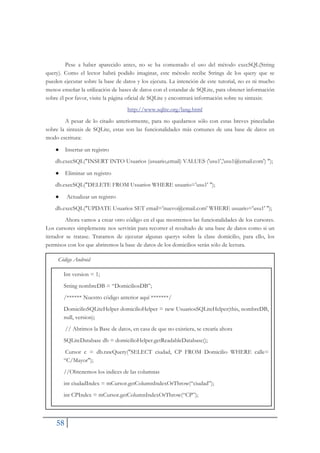 58
Pese a haber aparecido antes, no se ha comentado el uso del método execSQL(String
query). Como el lector habrá podido imaginar, este método recibe Strings de los query que se
pueden ejecutar sobre la base de datos y los ejecuta. La intención de este tutorial, no es ni mucho
menos enseñar la utilización de bases de datos con el estandar de SQLite, para obtener información
sobre él por favor, visite la página oficial de SQLite y encontrará información sobre su sintaxis:
http://www.sqlite.org/lang.html
A pesar de lo citado anteriormente, para no quedarnos sólo con estas breves pinceladas
sobre la sintaxis de SQLite, estas son las funcionalidades más comunes de una base de datos en
modo escritura:
Ɣ Insertar un registro
db.execSQL("INSERT INTO Usuarios (usuario,email) VALUES ('usu1','usu1@email.com') ");
Ɣ Eliminar un registro
db.execSQL("DELETE FROM Usuarios WHERE usuario='usu1' ");
Ɣ Actualizar un registro
db.execSQL("UPDATE Usuarios SET email='nuevo@email.com' WHERE usuario='usu1' ");
Ahora vamos a crear otro código en el que mostremos las funcionalidades de los cursores.
Los cursores simplemente nos servirán para recorrer el resultado de una base de datos como si un
iterador se tratase. Tratamos de ejecutar algunas querys sobre la clase domicilio, para ello, los
permisos con los que abriremos la base de datos de los domicilios serán sólo de lectura.
Código Android
Int version = 1;
String nombreDB = “DomiciliosDB”;
/****** Nuestro código anterior aquí *******/
DomicilioSQLiteHelper domicilioHelper = new UsuariosSQLiteHelper(this, nombreDB,
null, version);
// Abrimos la Base de datos, en casa de que no existiera, se crearía ahora
SQLiteDatabase db = domicilioHelper.getReadableDatabase();
Cursor c = db.rawQuery("SELECT ciudad, CP FROM Domicilio WHERE calle=
“C/Mayor");
//Obtenemos los indices de las columnas
int ciudadIndex = mCursor.getColumnIndexOrThrow(“ciudad”);
int CPIndex = mCursor.getColumnIndexOrThrow(“CP”);
 
