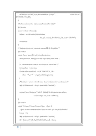 61
uriMatcher.addURI("com.pruebasandroid.ejemplo", "domicilios/#",
DOMICILIOS_ID);
}
/*Sobreescribimos los métodos de ContentProvider*/
@Override
public boolean onCreate() {
helper = new UsuariosSQLiteHelper(
this.getContext(), NOMBRE_DB, null, VERSION);
return true;
}
/*Aqui devolvemos el cursor de nuestra BD de domicilios*/
@Override
public Cursor query(Uri uri, String[] projection,
String selection, String[] selectionArgs, String sortOrder) {
/*Construimos un where si se refiere a un id concreto */
String where = selection;
if(uriMatcher.match(uri) == DOMICILIOS_ID){
where = "_id=" + uri.getLastPathSegment();
}
/*Escritura y lectura y devolvemos el cursor de nuestra base de datos*/
SQLiteDatabase db = helper.getWritableDatabase();
return (Cursor)db.query(TABLA_DOMICILIOS, projection, where,
selectionArgs, null, null, sortOrder);
}
@Override
public Uri insert(Uri uri, ContentValues values) {
/*para escribir, insertamos en la base de datos que nos proporciona*/
long id = 1;
SQLiteDatabase db = helper.getWritableDatabase()
id = db.insert(TABLA_DOMICILIOS, null, values);
 