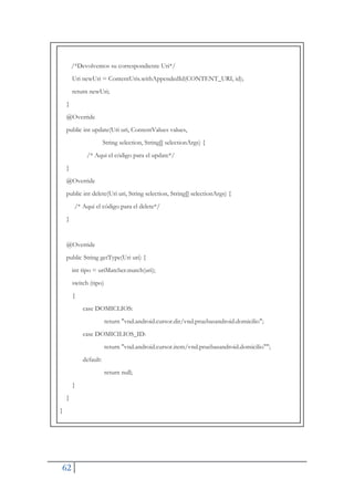 62
/*Devolvemos su correspondiente Uri*/
Uri newUri = ContentUris.withAppendedId(CONTENT_URI, id);
return newUri;
}
@Override
public int update(Uri uri, ContentValues values,
String selection, String[] selectionArgs) {
/* Aqui el código para el update*/
}
@Override
public int delete(Uri uri, String selection, String[] selectionArgs) {
/* Aqui el código para el delete*/
}
@Override
public String getType(Uri uri) {
int tipo = uriMatcher.match(uri);
switch (tipo)
{
case DOMICLIOS:
return "vnd.android.cursor.dir/vnd.pruebasandroid.domicilio";
case DOMICILIOS_ID:
return "vnd.android.cursor.item/vnd.pruebasandroid.domicilio"";
default:
return null;
}
}
}
 