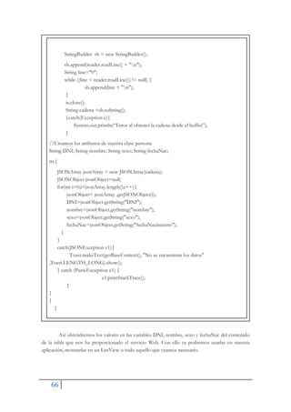 66
StringBuilder sb = new StringBuilder();
sb.append(reader.readLine() + "n");
String line="0";
while ((line = reader.readLine()) != null) {
sb.append(line + "n");
}
is.close();
String cadena =sb.toString();
}catch(Exception e){
System.out.println(“Error al obtener la cadena desde el buffer”);
}
//Creamos los atributos de nuestra clase persona
String DNI; String nombre; String sexo; String fechaNac;
try{
JSONArray jsonArray = new JSONArray(cadena);
JSONObject jsonObject=null;
for(int i=0;i<jsonArray.length();i++){
jsonObject= jsonArray .getJSONObject(i);
DNI=jsonObject.getString("DNI");
nombre=jsonObject.getString("nombre");
sexo=jsonObject.getString("sexo");
fechaNac=jsonObject.getString("fechaNacimiento");
}
}
catch(JSONException e1){
Toast.makeText(getBaseContext(), "No se encuentran los datos"
,Toast.LENGTH_LONG).show();
} catch (ParseException e1) {
e1.printStackTrace();
}
}
}
}
Así obtendremos los valores en las variables DNI, nombre, sexo y fechaNac del contenido
de la tabla que nos ha proporcionado el servicio Web. Con ello ya podremos usarlas en nuestra
aplicación, mostrarlas en un ListView o todo aquello que veamos necesario.
 