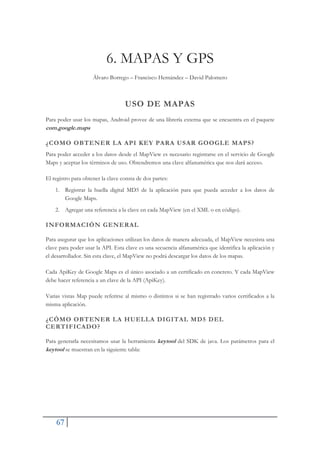67
6. MAPAS Y GPS
Álvaro Borrego – Francisco Hernández – David Palomero
USO DE MAPAS
Para poder usar los mapas, Android provee de una librería externa que se encuentra en el paquete
com.google.maps
¿COMO OBTENER LA API KEY PARA USAR GOOGLE MAPS?
Para poder acceder a los datos desde el MapView es necesario registrarse en el servicio de Google
Maps y aceptar los términos de uso. Obtendremos una clave alfanumérica que nos dará acceso.
El registro para obtener la clave consta de dos partes:
1. Registrar la huella digital MD5 de la aplicación para que pueda acceder a los datos de
Google Maps.
2. Agregar una referencia a la clave en cada MapView (en el XML o en código).
INFORMACIÓN GENERAL
Para asegurar que los aplicaciones utilizan los datos de manera adecuada, el MapView necesista una
clave para poder usar la API. Esta clave es una secuencia alfanumérica que identifica la aplicación y
el desarrollador. Sin esta clave, el MapView no podrá descargar los datos de los mapas.
Cada ApiKey de Google Maps es el único asociado a un certificado en concreto. Y cada MapView
debe hacer referencia a un clave de la API (ApiKey).
Varias vistas Map puede referirse al mismo o distintos si se han registrado varios certificados a la
misma aplicación.
¿CÓMO OBTENER LA HUELLA DIGITAL MD5 DEL
CERTIFICADO?
Para generarla necesitamos usar la herramienta keytool del SDK de java. Los parámetros para el
keytool se muestran en la siguiente tabla:
 