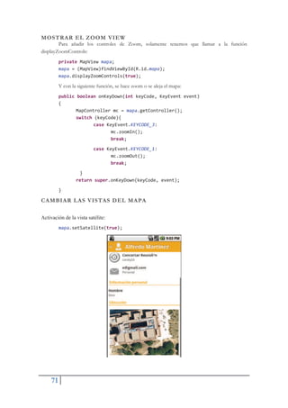 71
MOSTRAR EL ZOOM VIEW
Para añadir los controles de Zoom, solamente tenemos que llamar a la función
displayZoomControls:
private MapView mapa;
mapa = (MapView)findViewById(R.id.mapa);
mapa.displayZoomControls(true);
Y con la siguiente función, se hace zoom o se aleja el mapa:
public boolean onKeyDown(int keyCode, KeyEvent event)
{
MapController mc = mapa.getController();
switch (keyCode){
case KeyEvent.KEYCODE_3:
mc.zoomIn();
break;
case KeyEvent.KEYCODE_1:
mc.zoomOut();
break;
}
return super.onKeyDown(keyCode, event);
}
CAMBIAR LAS VISTAS DEL MAPA
Activación de la vista satélite:
mapa.setSatellite(true);
 