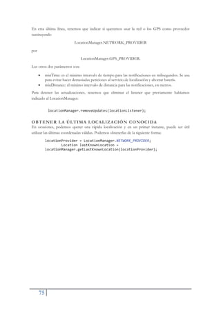75
En esta última línea, tenemos que indicar si queremos usar la red o los GPS como proveedor
sustituyendo
LocationManager.NETWORK_PROVIDER
por
LocationManager.GPS_PROVIDER.
Los otros dos parámetros son:
x minTime: es el minimo intervalo de tiempo para las notificaciones en milisegundos. Se usa
para evitar hacer demasiadas peticiones al servicio de localización y ahorrar batería.
x minDistance: el minimo intervalo de distancia para las notificaciones, en metros.
Para detener las actualizaciones, tenemos que eliminar el listener que previamente habíamos
indicado al LocationManager:
locationManager.removeUpdates(locationListener);
OBTENER LA ÚLTIMA LOCALIZACIÓN CONOCIDA
En ocasiones, podemos querer una rápida localización y en un primer instante, puede ser útil
utilizar las últimas coordenadas válidas. Podemos obtenerlas de la siguiente forma:
locationProvider = LocationManager.NETWORK_PROVIDER;
Location lastKnownLocation =
locationManager.getLastKnownLocation(locationProvider);
 
