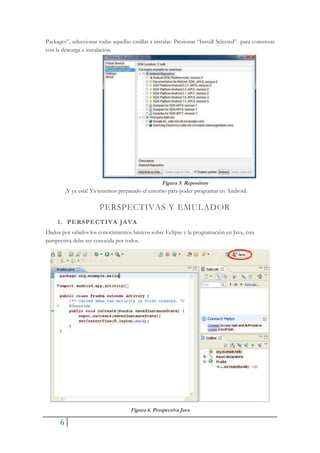 6
Packages”, seleccionar todas aquellas casillas a instalar. Presionar “Install Selected” para comenzar
con la descarga e instalación.
Figura 5. Repository
¡Y ya está! Ya tenemos preparado el entorno para poder programar en Android.
PERSPECTIVAS Y EMULADOR
1. PERSPECTIVA JAVA
Dados por sabidos los conocimientos básicos sobre Eclipse y la programación en Java, ésta
perspectiva debe ser conocida por todos.
Figura 6. Perspectiva Java
 