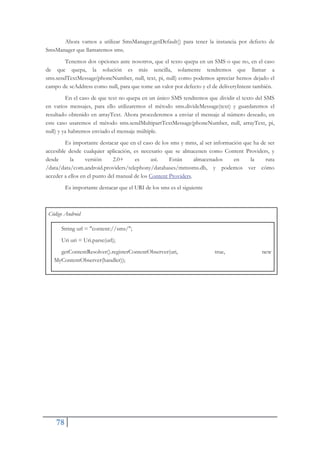 78
Ahora vamos a utilizar SmsManager.getDefault() para tener la instancia por defecto de
SmsManager que llamaremos sms.
Tenemos dos opciones ante nosotros, que el texto quepa en un SMS o que no, en el caso
de que quepa, la solución es más sencilla, solamente tendremos que llamar a
sms.sendTextMessage(phoneNumber, null, text, pi, null) como podemos apreciar hemos dejado el
campo de scAddress como null, para que tome un valor por defecto y el de deliveryIntent también.
En el caso de que text no quepa en un único SMS tendremos que dividir el texto del SMS
en varios mensajes, para ello utilizaremos el método sms.divideMessage(text) y guardaremos el
resultado obtenido en arrayText. Ahora procederemos a enviar el mensaje al número deseado, en
este caso usaremos el método sms.sendMultipartTextMessage(phoneNumber, null, arrayText, pi,
null) y ya habremos enviado el mensaje múltiple.
Es importante destacar que en el caso de los sms y mms, al ser información que ha de ser
accesible desde cualquier aplicación, es necesario que se almacenen como Content Providers, y
desde la versión 2.0+ es así. Están almacenados en la ruta
/data/data/com.android.providers/telephony/databases/mmssms.db, y podemos ver cómo
acceder a ellos en el punto del manual de los Content Providers.
Es importante destacar que el URI de los sms es el siguiente
Código Android
String url = "content://sms/";
Uri uri = Uri.parse(url);
getContentResolver().registerContentObserver(uri, true, new
MyContentObserver(handler));
 