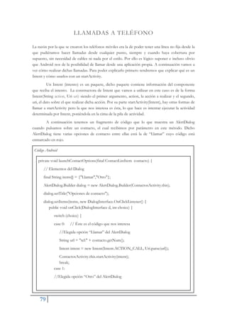 79
LLAMADAS A TELÉFONO
La razón por la que se crearon los teléfonos móviles era la de poder tener una línea no fija desde la
que pudiéramos hacer llamadas desde cualquier punto, siempre y cuando haya cobertura por
supuesto, sin necesidad de cables ni nada por el estilo. Por ello es lógico suponer e incluso obvio
que Android nos de la posibilidad de llamar desde una aplicación propia. A continuación vamos a
ver cómo realizar dichas llamadas. Para poder explicarlo primero tendremos que explicar qué es un
Intent y cómo usarlos con un startActivity.
Un Intent (intento) es un paquete, dicho paquete contiene información del componente
que reciba el intento. La constructora de Intent que vamos a utilizar en este caso es de la forma
Intent(String action, Uri uri) siendo el primer argumento, action, la acción a realizar y el segundo,
uri, el dato sobre el que realizar dicha acción. Por su parte startActivity(Intent), hay otras formas de
llamar a startActivity pero la que nos interesa es ésta, lo que hace es intentar ejecutar la actividad
determinada por Intent, poniéndola en la cima de la pila de actividad.
A continuación tenemos un fragmento de código que lo que muestra un AlertDialog
cuando pulsamos sobre un contacto, el cual recibimos por parámetro en este método. Dicho
AlertDialog tiene varias opciones de contacto entre ellas está la de “Llamar” cuyo código está
enmarcado en rojo.
Código Android
private void launchContactOptions(final ContactListItem contacto) {
// Elementos del Dialog
final String items[] = {"Llamar","Otro"};
AlertDialog.Builder dialog = new AlertDialog.Builder(ContactosActivity.this);
dialog.setTitle("Opciones de contacto");
dialog.setItems(items, new DialogInterface.OnClickListener() {
public void onClick(DialogInterface d, int choice) {
switch (choice) {
case 0: // Éste es el código que nos interesa
//Elegida opción “Llamar” del AlertDialog
String url = "tel:" + contacto.getNum();
Intent intent = new Intent(Intent.ACTION_CALL, Uri.parse(url));
ContactosActivity.this.startActivity(intent);
break;
case 1:
//Elegida opción “Otro” del AlertDialog
 