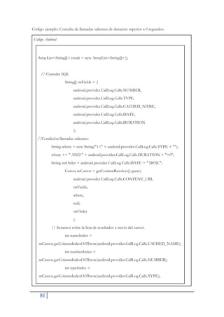 81
Código ejemplo: Consulta de llamadas salientes de duración superior a 0 segundos.
Código Android
ArrayList<String[]> result = new ArrayList<String[]>();
// Consulta SQL
String[] strFields = {
android.provider.CallLog.Calls.NUMBER,
android.provider.CallLog.Calls.TYPE,
android.provider.CallLog.Calls.CACHED_NAME,
android.provider.CallLog.Calls.DATE,
android.provider.CallLog.Calls.DURATION
};
//Condición llamadas salientes:
String where = new String("1=" + android.provider.CallLog.Calls.TYPE + "");
where += " AND " + android.provider.CallLog.Calls.DURATION + ">0";
String strOrder = android.provider.CallLog.Calls.DATE + " DESC";
Cursor mCursor = getContentResolver().query(
android.provider.CallLog.Calls.CONTENT_URI,
strFields,
where,
null,
strOrder
);
// Iteramos sobre la lista de resultados a través del cursor.
int nameIndex =
mCursor.getColumnIndexOrThrow(android.provider.CallLog.Calls.CACHED_NAME);
int numberIndex =
mCursor.getColumnIndexOrThrow(android.provider.CallLog.Calls.NUMBER);
int typeIndex =
mCursor.getColumnIndexOrThrow(android.provider.CallLog.Calls.TYPE);
 