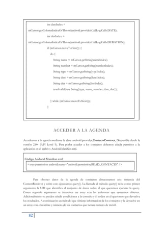 82
int dateIndex =
mCursor.getColumnIndexOrThrow(android.provider.CallLog.Calls.DATE);
int durIndex =
mCursor.getColumnIndexOrThrow(android.provider.CallLog.Calls.DURATION);
if (mCursor.moveToFirst()) {
do {
String name = mCursor.getString(nameIndex);
String number = mCursor.getString(numberIndex);
String type = mCursor.getString(typeIndex);
String date = mCursor.getString(dateIndex);
String dur = mCursor.getString(durIndex);
result.add(new String{type, name, number, date, dur});
} while (mCursor.moveToNext());
}
ACCEDER A LA AGENDA
Accedemos a la agenda mediante la clase android.provider.ContactsContract, Disponible desde la
versión 2.0+ (API Level 5). Para poder acceder a los contactos debemos añadir permisos a la
aplicación en el archivo AndoridManifest.xml.
Código Andorid Manifest.xml
<uses-permission android:name="android.permission.READ_CONTACTS" />
Para obtener datos de la agenda de contactos almacenamos una instancia del
ContentResolver y sobre este ejecutamos query(). La llamada al método query() tiene como primer
argumento la URI que identifica el conjunto de datos sobre el que queremos ejecutar la query.
Como segundo argumento se introduce un array con las columnas que queremos obtener.
Adicionalmente se pueden añadir condiciones a la consulta y el orden en el queremos que devuelva
los resultados. A continuacón un método que obtiene informacion de los contactos y la devuelve en
un array con el nombre y número de los contactos que tienen número de móvil.
 