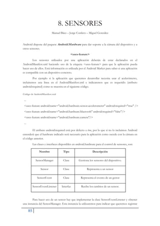 85
8. SENSORES
Manuel Báez – Jorge Cordero – Miguel González
Android dispone del paquete Android.Hardware para dar soporte a la cámara del dispositivo y a
otros sensores.
<uses-feature>
Los sensores utilizados por una aplicación deberán de estar declarados en el
AndroidManifest.xml haciendo uso de la etiqueta <uses-feature> para que la aplicación pueda
hacer uso de ellos. Está información es utilizada por el Android Market para saber si una aplicación
es compatible con un dispositivo concreto.
Por ejemplo si la aplicación que queremos desarrollar necesita usar el acelerómetro,
incluiremos una linea en el AndroidManifest.xml e indicaremos que es requerido (atributo
android:required) como se muestra en el siguiente código.
Código de AndroidManifest.xml
...
<uses-feature android:name="android.hardware.sensor.accelerometer" android:required="true" />
<uses-feature android:name="android.hardware.bluetooth" android:required="false"/>
<uses-feature android:name="android.hardware.camera"/>
...
El atributo android:required está por defecto a true, por lo que si no lo incluimos Android
entenderá que el hardware indicado será necesario para la aplicación como sucede con la cámara en
el código anterior.
Las clases e interfaces disponibles en android.hardware para el control de sensores, son:
Nombre Tipo Descripción
SensorManager Clase Gestiona los sensores del dispositivo.
Sensor Clase Representa a un sensor
SensorEvent Clase Representa el evento de un gestor
SensorEventListener Interfaz Recibe los cambios de un sensor.
Para hacer uso de un sensor hay que implementar la clase SensorEventListener y obtener
una instancia del SensorManager. Esta instancia la utilizaremos para indicar que queremos registrar
 