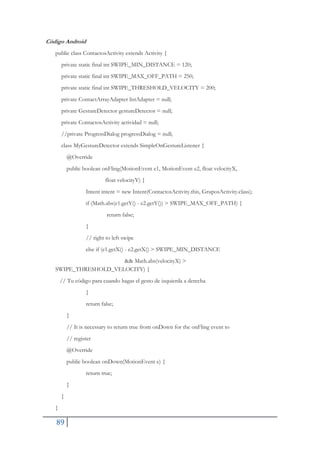 89
Código Android
public class ContactosActivity extends Activity {
private static final int SWIPE_MIN_DISTANCE = 120;
private static final int SWIPE_MAX_OFF_PATH = 250;
private static final int SWIPE_THRESHOLD_VELOCITY = 200;
private ContactArrayAdapter listAdapter = null;
private GestureDetector gestureDetector = null;
private ContactosActivity actividad = null;
//private ProgressDialog progressDialog = null;
class MyGestureDetector extends SimpleOnGestureListener {
@Override
public boolean onFling(MotionEvent e1, MotionEvent e2, float velocityX,
float velocityY) {
Intent intent = new Intent(ContactosActivity.this, GruposActivity.class);
if (Math.abs(e1.getY() - e2.getY()) > SWIPE_MAX_OFF_PATH) {
return false;
}
// right to left swipe
else if (e1.getX() - e2.getX() > SWIPE_MIN_DISTANCE
&& Math.abs(velocityX) >
SWIPE_THRESHOLD_VELOCITY) {
// Tu código para cuando hagas el gesto de izquierda a derecha
}
return false;
}
// It is necessary to return true from onDown for the onFling event to
// register
@Override
public boolean onDown(MotionEvent e) {
return true;
}
}
}
 