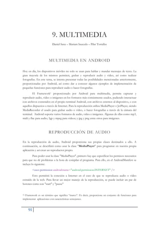 91
9. MULTIMEDIA
Daniel Sanz – Mariam Saucedo – Pilar Torralbo
MULTIMEDIA EN ANDROID
Hoy en día, los dispositivos móviles no solo se usan para hablar y mandar mensajes de texto. La
gran mayoría de los mismos permiten, grabar y reproducir audio y video, así como realizar
fotografías. En este tema, se intenta presentar todas las posibilidades mencionadas anteriormente,
proporcionadas por Android, así como dar a conocer algunos ejemplos de implementación de
pequeñas funciones para reproducir audio o hacer fotografías.
El Framework1 proporcionado por Android para multimedia, permite capturar y
reproducir audio, vídeo o imágenes en los formatos más comúnmente usados, pudiendo interactuar
con archivos contenidos en el propio terminal Android, con archivos externos al dispositivo, o con
aquellos dispuestos a través de Internet. Para la reproducción utiliza MediaPlayer o JetPlayer, siendo
MediaRecorder el usado para grabar audio o vídeo, o hacer fotografías a través de la cámara del
terminal. Android soporta varios formatos de audio, video e imágenes. Algunas de ellas como mp3,
midi y flac para audio; 3gp y mpeg para videos; y jpg y png entre otros para imágenes.
REPRODUCCIÓN DE AUDIO
En la reproducción de audio, Android proporciona sus propias clases destinados a ello. A
continuación, se describirá como usar la clase "MediaPlayer" para programar en nuestra propia
aplicación y así crear un reproductor propio.
Para poder usar la clase "MediaPlayer", primero hay que especificar los permisos necesarios
para que no dé problemas a la hora de compilar el programa. Para ello, en el AndroidManifest se
incluye lo siguiente:
<uses-permission android:name="android.permission.INTERNET" />
Esto permitirá la conexión a Internet en el caso de que se reproduzca audio o video
extraído de la web. Para llevar un mejor manejo de la reproducción, se puede incluir un par de
botones como son "start" y "pause"
(1) Framework es un término que significa “marco”. Es decir, proporciona un conjunto de funciones para
implementar aplicaciones con características semejantes.
 