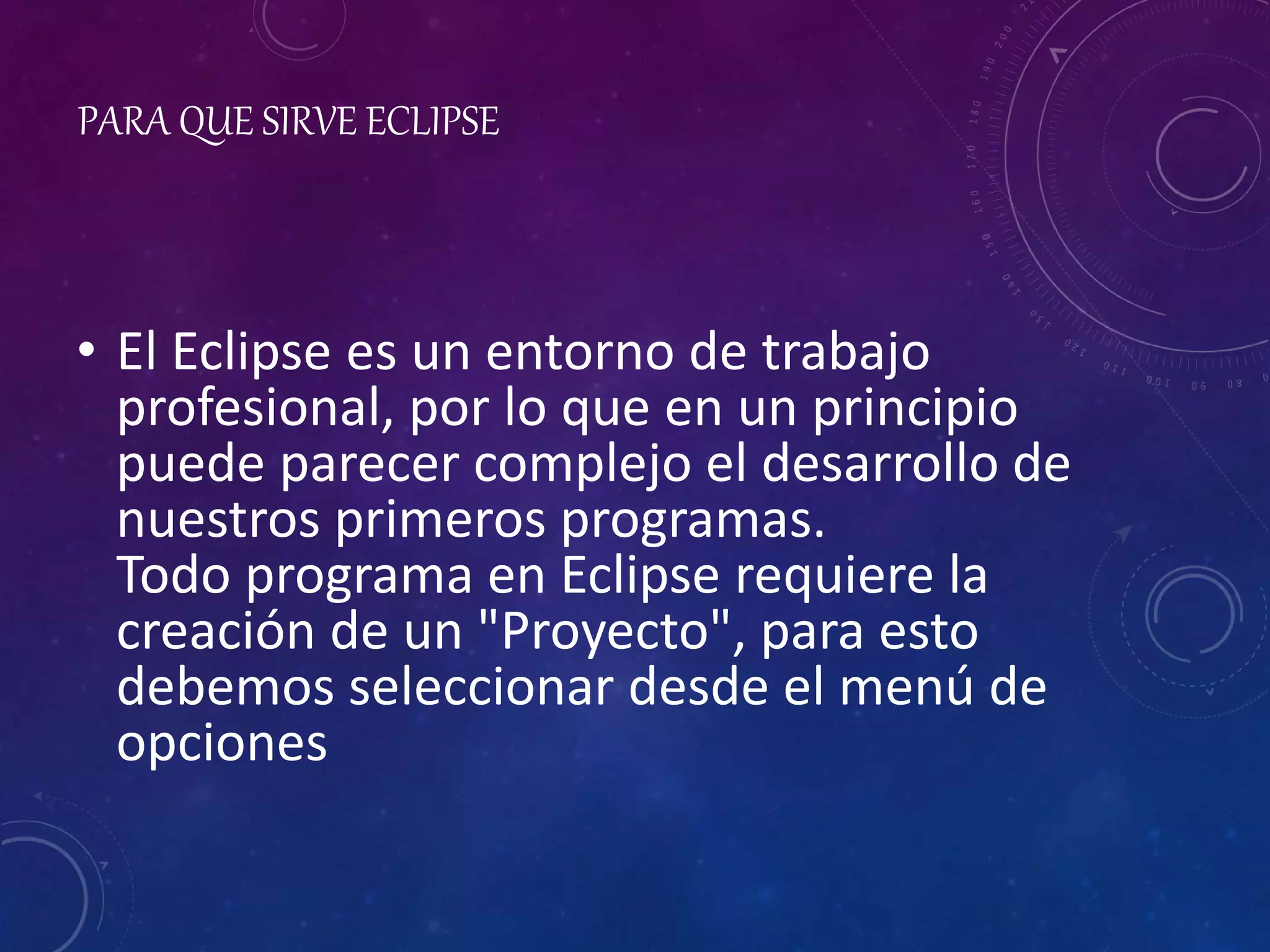 PARA QUE SIRVE ECLIPSE
• El Eclipse es un entorno de trabajo
profesional, por lo que en un principio
puede parecer complejo el desarrollo de
nuestros primeros programas.
Todo programa en Eclipse requiere la
creación de un "Proyecto", para esto
debemos seleccionar desde el menú de
opciones
 