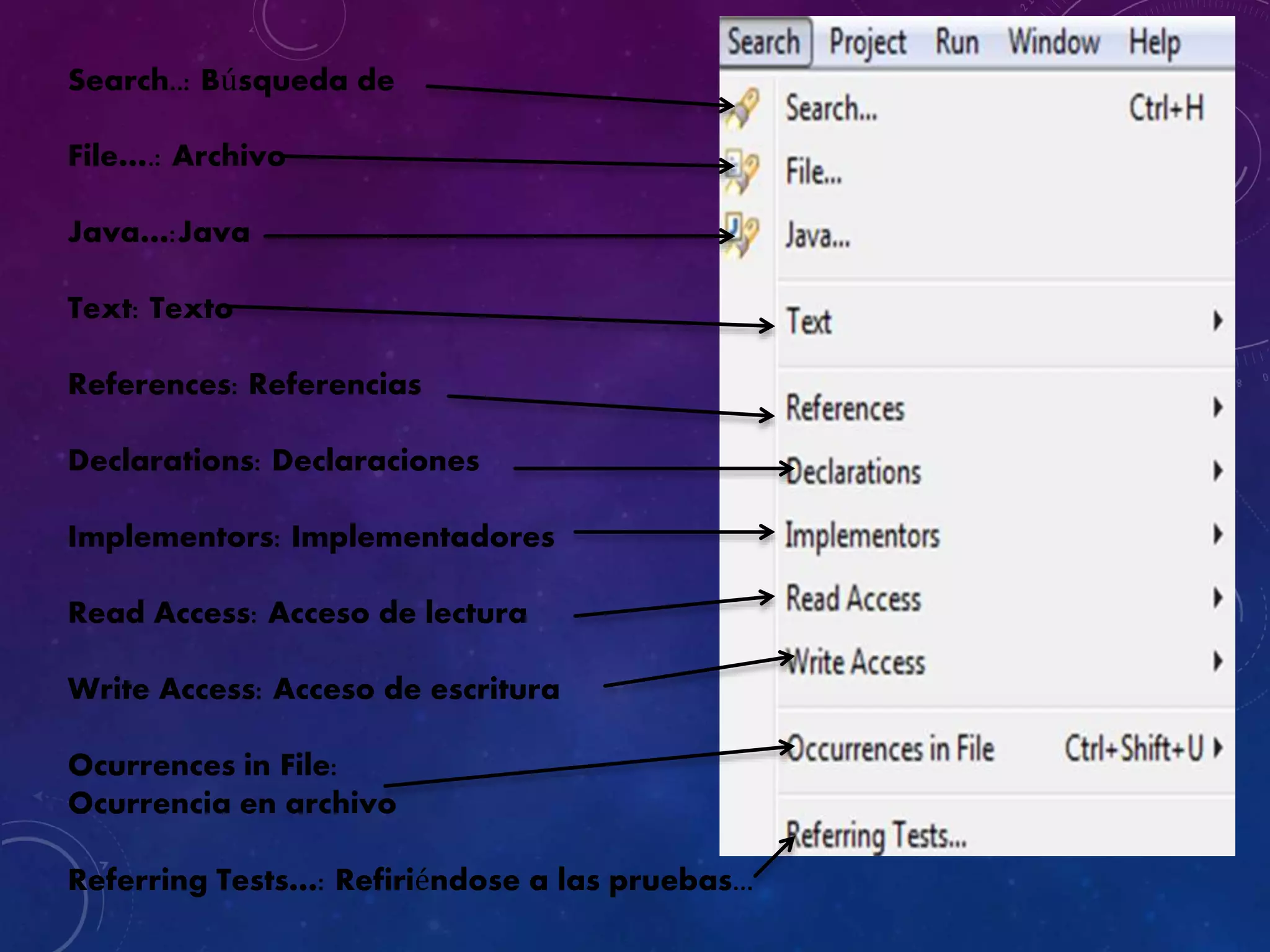 Search..: Búsqueda de
File….: Archivo
Java…:Java
Text: Texto
References: Referencias
Declarations: Declaraciones
Implementors: Implementadores
Read Access: Acceso de lectura
Write Access: Acceso de escritura
Ocurrences in File:
Ocurrencia en archivo
Referring Tests…: Refiriéndose a las pruebas...
 