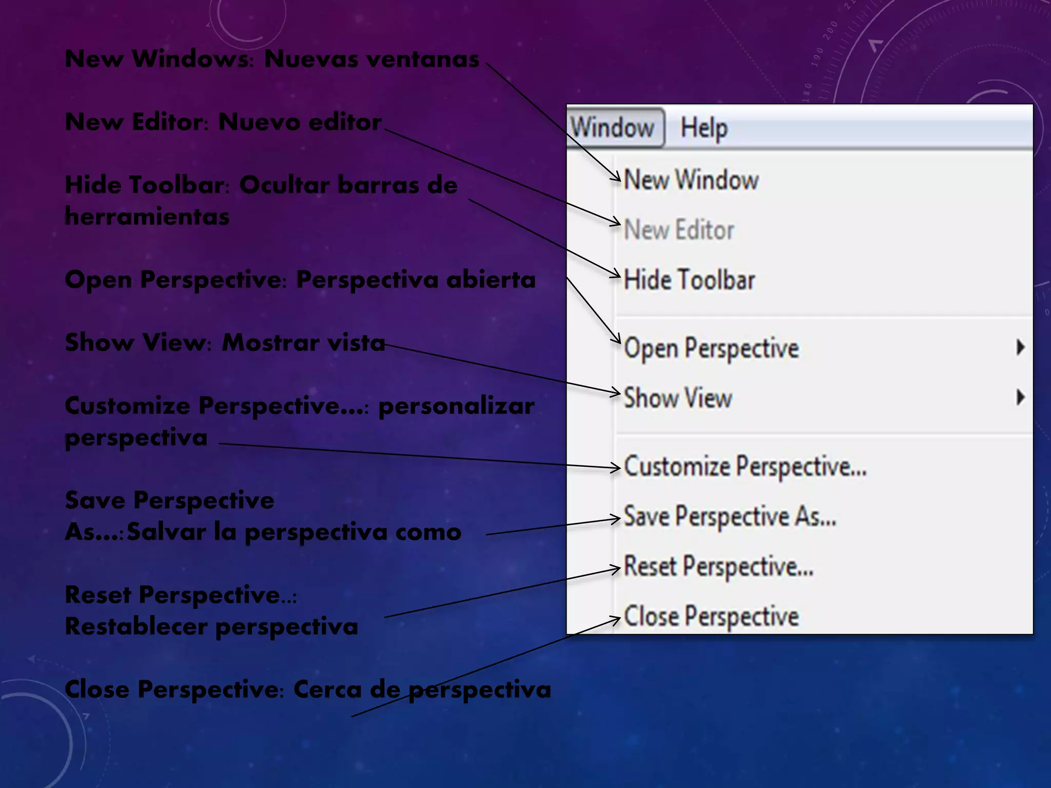 New Windows: Nuevas ventanas
New Editor: Nuevo editor
Hide Toolbar: Ocultar barras de
herramientas
Open Perspective: Perspectiva abierta
Show View: Mostrar vista
Customize Perspective…: personalizar
perspectiva
Save Perspective
As…:Salvar la perspectiva como
Reset Perspective..:
Restablecer perspectiva
Close Perspective: Cerca de perspectiva
 
