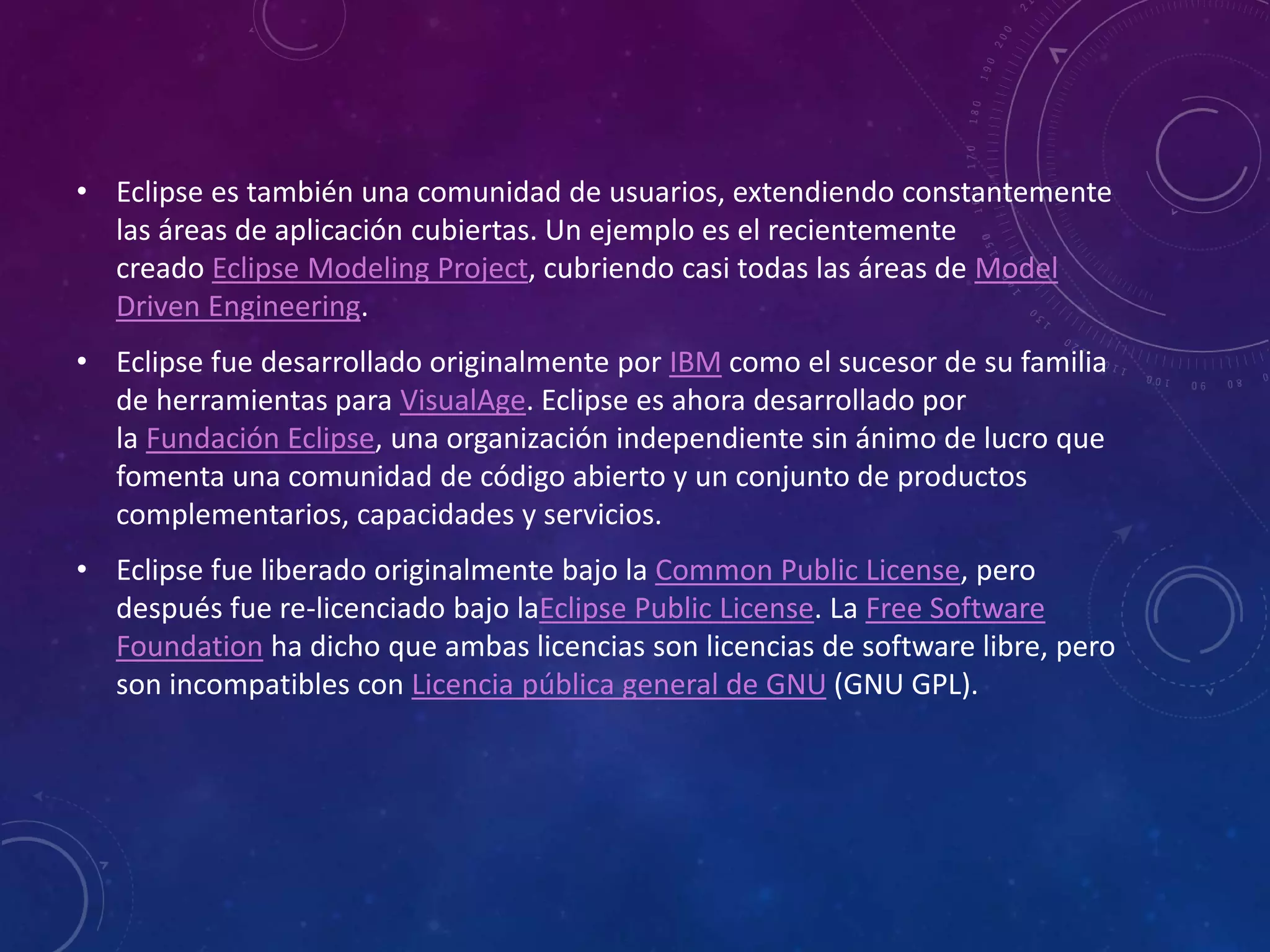 • Eclipse es también una comunidad de usuarios, extendiendo constantemente
las áreas de aplicación cubiertas. Un ejemplo es el recientemente
creado Eclipse Modeling Project, cubriendo casi todas las áreas de Model
Driven Engineering.
• Eclipse fue desarrollado originalmente por IBM como el sucesor de su familia
de herramientas para VisualAge. Eclipse es ahora desarrollado por
la Fundación Eclipse, una organización independiente sin ánimo de lucro que
fomenta una comunidad de código abierto y un conjunto de productos
complementarios, capacidades y servicios.
• Eclipse fue liberado originalmente bajo la Common Public License, pero
después fue re-licenciado bajo laEclipse Public License. La Free Software
Foundation ha dicho que ambas licencias son licencias de software libre, pero
son incompatibles con Licencia pública general de GNU (GNU GPL).
 